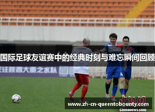 国际足球友谊赛中的经典时刻与难忘瞬间回顾