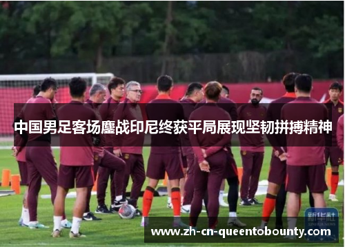 中国男足客场鏖战印尼终获平局展现坚韧拼搏精神 中国男足客场鏖战印尼终获平局展现坚韧拼搏精神