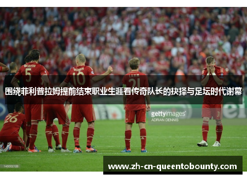 围绕菲利普拉姆提前结束职业生涯看传奇队长的抉择与足坛时代谢幕 围绕菲利普拉姆提前结束职业生涯看传奇队长的抉择与足坛时代谢幕